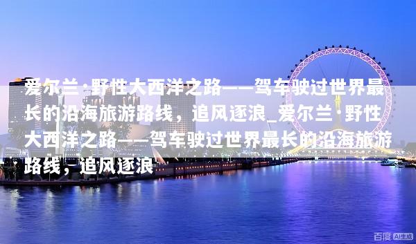 爱尔兰·野性大西洋之路——驾车驶过世界最长的沿海旅游路线，追风逐浪_爱尔兰·野性大西洋之路——驾车驶过世界最长的沿海旅游路线，追风逐浪