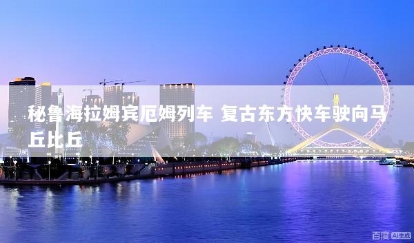 秘鲁海拉姆宾厄姆列车 复古东方快车驶向马丘比丘