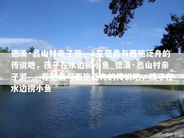 德清·蠡山村亲子游——在范蠡与西施泛舟的传说地，孩子在水边捞小鱼_德清·蠡山村亲子游——在范蠡与西施泛舟的传说地，孩子在水边捞小鱼