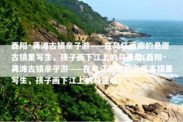 酉阳·龚滩古镇亲子游——在乌江画廊的悬崖古镇里写生，孩子画下江上的乌篷船(酉阳·龚滩古镇亲子游——在乌江画廊的悬崖古镇里写生，孩子画下江上的乌篷船)