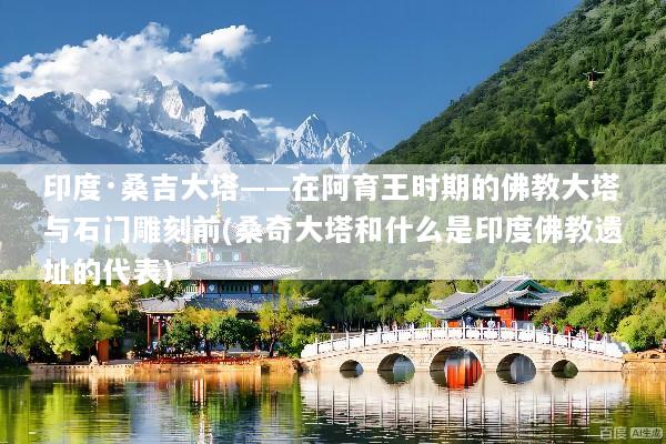 印度·桑吉大塔——在阿育王时期的佛教大塔与石门雕刻前(桑奇大塔和什么是印度佛教遗址的代表)