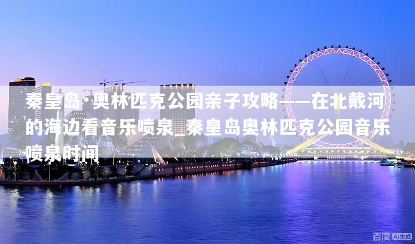 秦皇岛·奥林匹克公园亲子攻略——在北戴河的海边看音乐喷泉_秦皇岛奥林匹克公园音乐喷泉时间