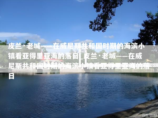 皮兰·老城——在威尼斯共和国时期的海滨小镇看亚得里亚海的落日_皮兰·老城——在威尼斯共和国时期的海滨小镇看亚得里亚海的落日