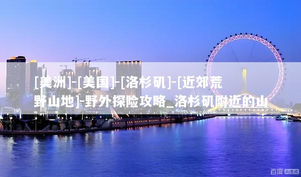 [美洲]-[美国]-[洛杉矶]-[近郊荒野山地]-野外探险攻略_洛杉矶附近的山
